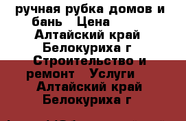 ручная рубка домов и бань › Цена ­ 800 - Алтайский край, Белокуриха г. Строительство и ремонт » Услуги   . Алтайский край,Белокуриха г.